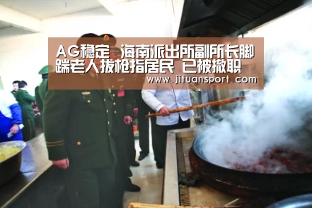 AG稳定-海南派出所副所长脚踹老人拔枪指居民 已被撤职(图4) AG稳定